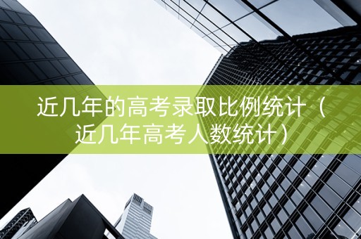近几年的高考录取比例统计（近几年高考人数统计）