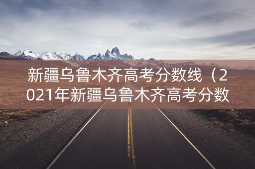 新疆乌鲁木齐高考分数线（2021年新疆乌鲁木齐高考分数线）