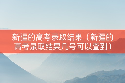 新疆的高考录取结果（新疆的高考录取结果几号可以查到）