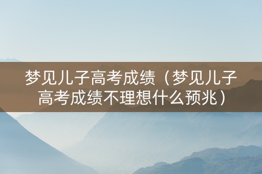 梦见儿子高考成绩（梦见儿子高考成绩不理想什么预兆）