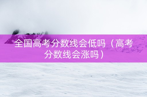 全国高考分数线会低吗（高考分数线会涨吗）