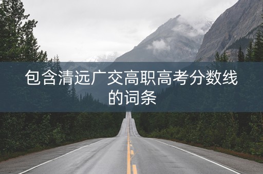 包含清远广交高职高考分数线的词条