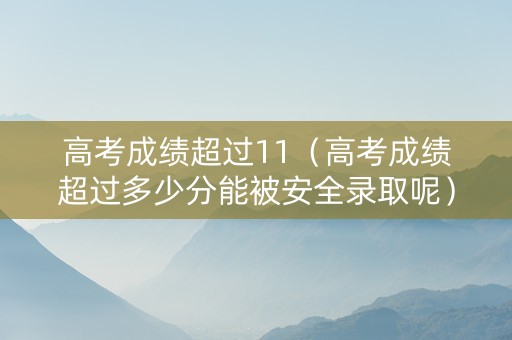 高考成绩超过11（高考成绩超过多少分能被安全录取呢）