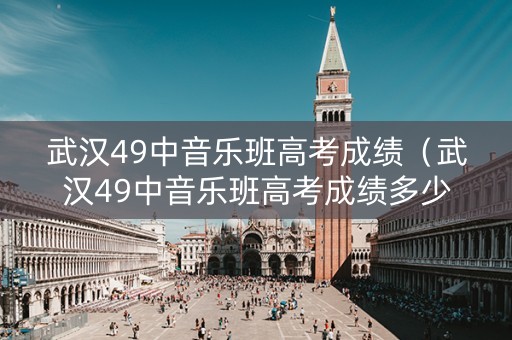 武汉49中音乐班高考成绩（武汉49中音乐班高考成绩多少）