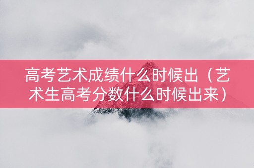高考艺术成绩什么时候出（艺术生高考分数什么时候出来）
