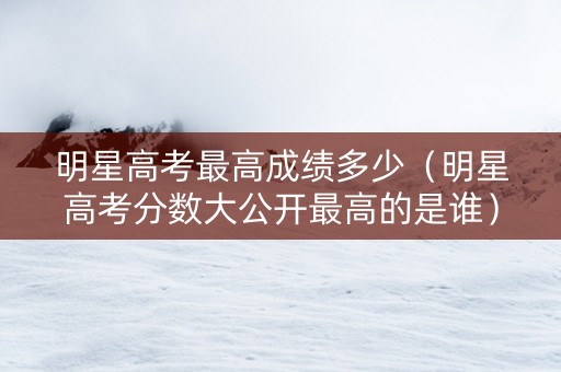 明星高考最高成绩多少（明星高考分数大公开最高的是谁）