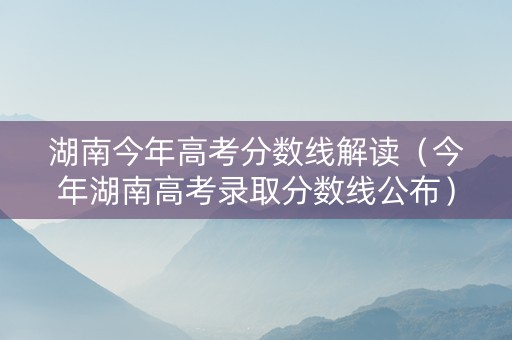 湖南今年高考分数线解读（今年湖南高考录取分数线公布）