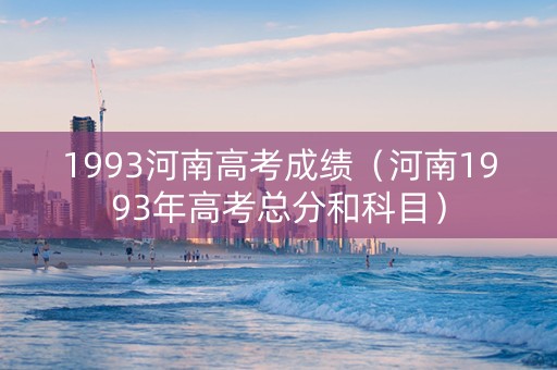 1993河南高考成绩（河南1993年高考总分和科目）