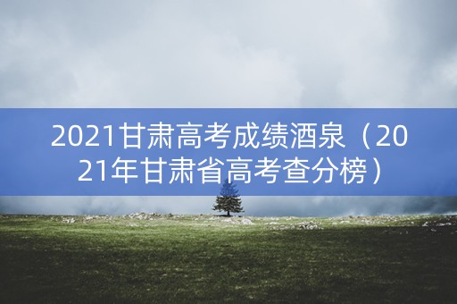 2021甘肃高考成绩酒泉（2021年甘肃省高考查分榜）