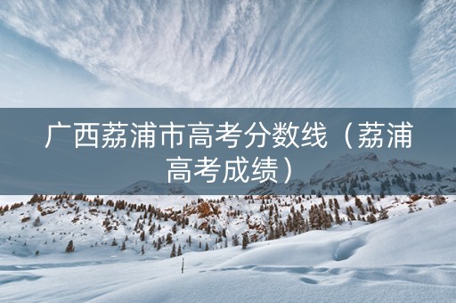 广西荔浦市高考分数线（荔浦高考成绩）