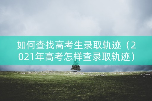 如何查找高考生录取轨迹（2021年高考怎样查录取轨迹）