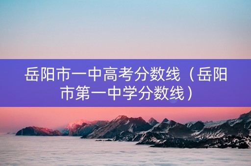 岳阳市一中高考分数线（岳阳市第一中学分数线）