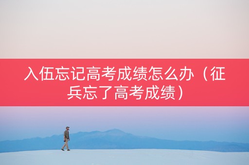 入伍忘记高考成绩怎么办（征兵忘了高考成绩）
