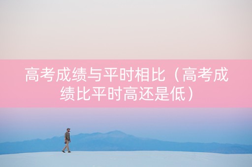 高考成绩与平时相比（高考成绩比平时高还是低）
