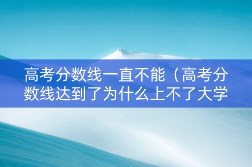 高考分数线一直不能（高考分数线达到了为什么上不了大学）
