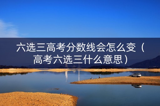 六选三高考分数线会怎么变（高考六选三什么意思）