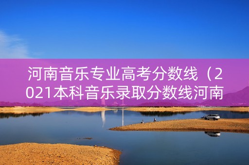 河南音乐专业高考分数线（2021本科音乐录取分数线河南）