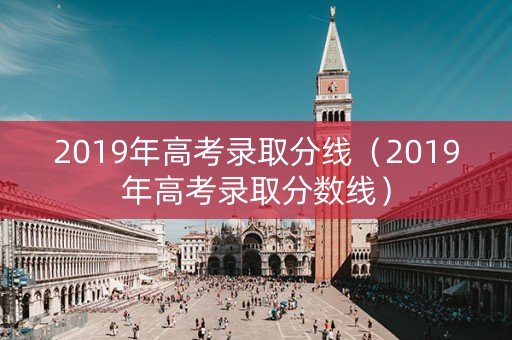 2019年高考录取分线（2019年高考录取分数线）