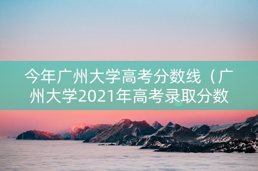 今年广州大学高考分数线（广州大学2021年高考录取分数线）