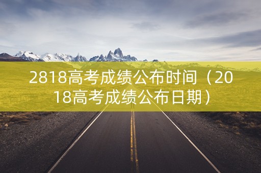 2818高考成绩公布时间（2018高考成绩公布日期）