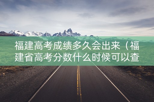 福建高考成绩多久会出来（福建省高考分数什么时候可以查询）