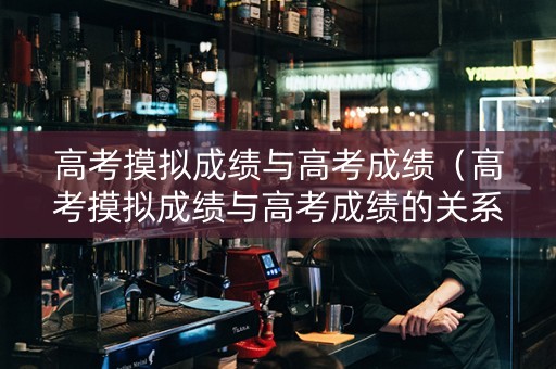 高考摸拟成绩与高考成绩（高考摸拟成绩与高考成绩的关系）