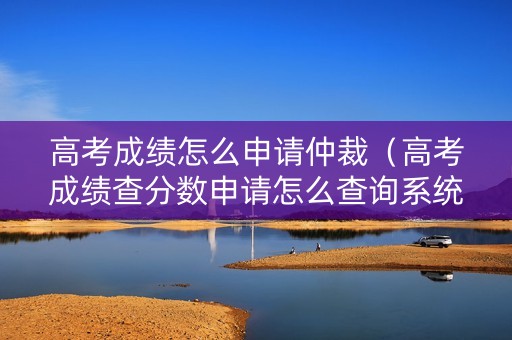 高考成绩怎么申请仲裁（高考成绩查分数申请怎么查询系统）