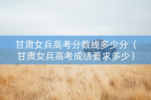 甘肃女兵高考分数线多少分（甘肃女兵高考成绩要求多少）