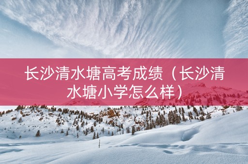 长沙清水塘高考成绩（长沙清水塘小学怎么样）