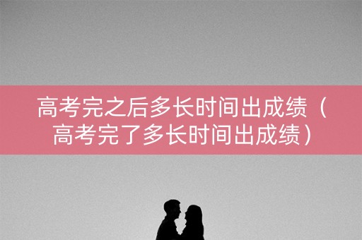 高考完之后多长时间出成绩（高考完了多长时间出成绩）