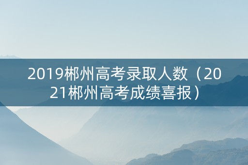 2019郴州高考录取人数（2021郴州高考成绩喜报）