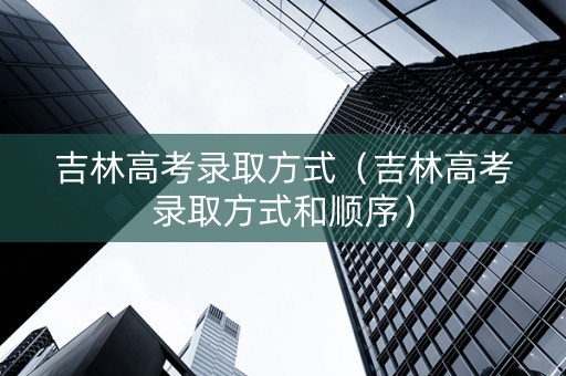 吉林高考录取方式（吉林高考录取方式和顺序）