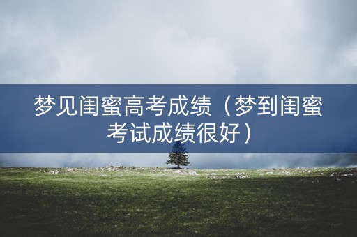梦见闺蜜高考成绩（梦到闺蜜考试成绩很好）