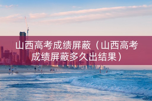 山西高考成绩屏蔽（山西高考成绩屏蔽多久出结果）