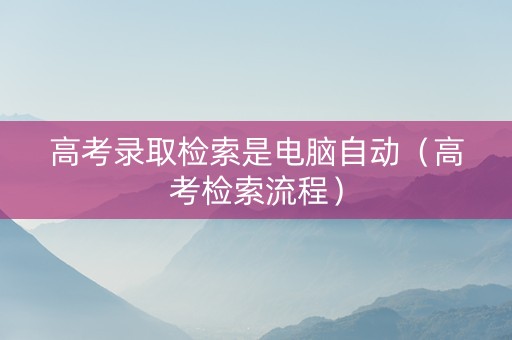 高考录取检索是电脑自动（高考检索流程）
