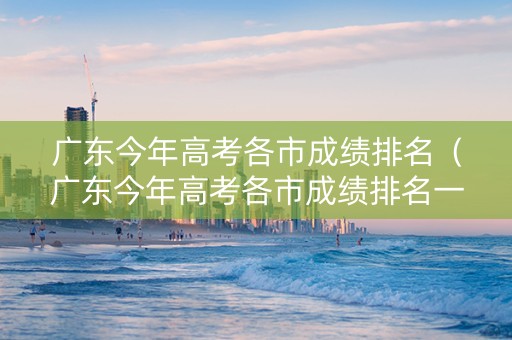 广东今年高考各市成绩排名（广东今年高考各市成绩排名一览表）
