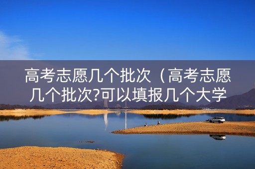 高考志愿几个批次（高考志愿几个批次?可以填报几个大学）