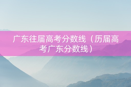 广东往届高考分数线（历届高考广东分数线）