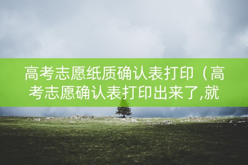 高考志愿纸质确认表打印（高考志愿确认表打印出来了,就成功了?）