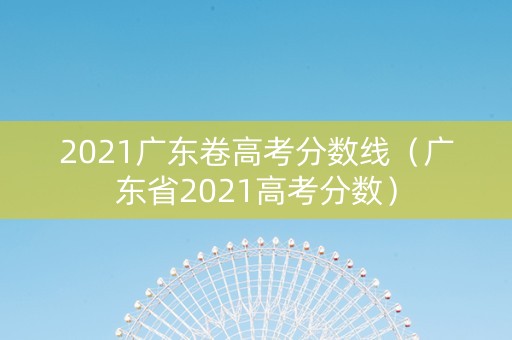 2021广东卷高考分数线（广东省2021高考分数）
