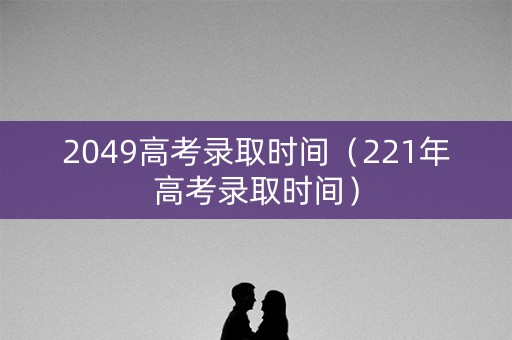 2049高考录取时间（221年高考录取时间）