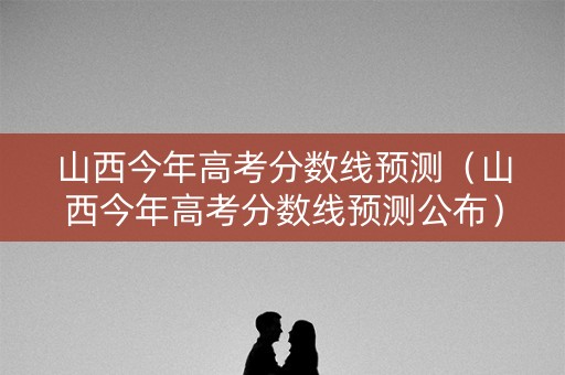 山西今年高考分数线预测（山西今年高考分数线预测公布）