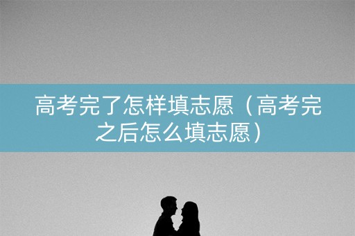 高考完了怎样填志愿（高考完之后怎么填志愿）