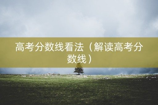高考分数线看法（解读高考分数线）