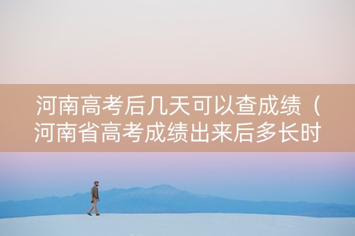 河南高考后几天可以查成绩（河南省高考成绩出来后多长时间报志愿）