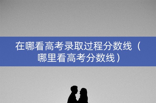 在哪看高考录取过程分数线（哪里看高考分数线）