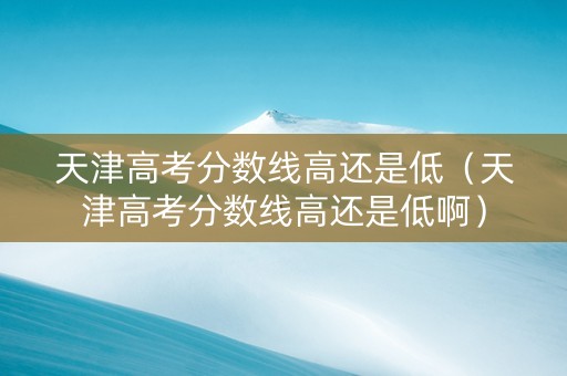 天津高考分数线高还是低（天津高考分数线高还是低啊）