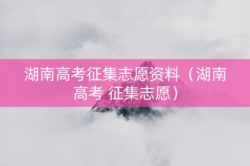 湖南高考征集志愿资料（湖南高考 征集志愿）