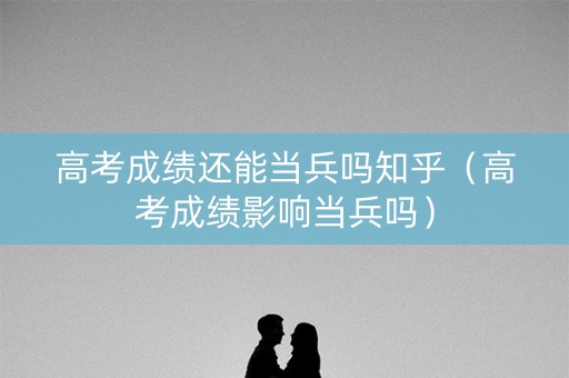 高考成绩还能当兵吗知乎（高考成绩影响当兵吗）