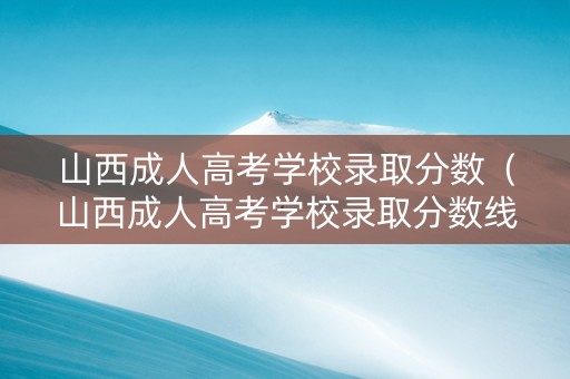山西成人高考学校录取分数（山西成人高考学校录取分数线是多少）